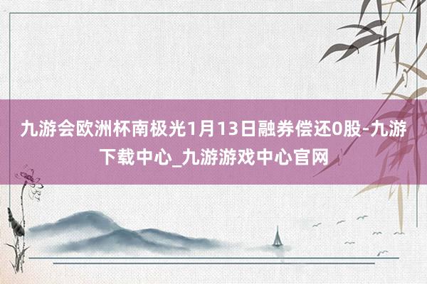 九游会欧洲杯南极光1月13日融券偿还0股-九游下载中心_九游游戏中心官网