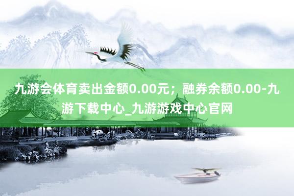 九游会体育卖出金额0.00元;融券余额0.00-九游下载中心_九游游戏中心官网