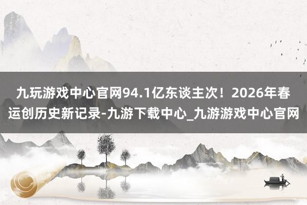 九玩游戏中心官网94.1亿东谈主次！2026年春运创历史新记录-九游下载中心_九游游戏中心官网