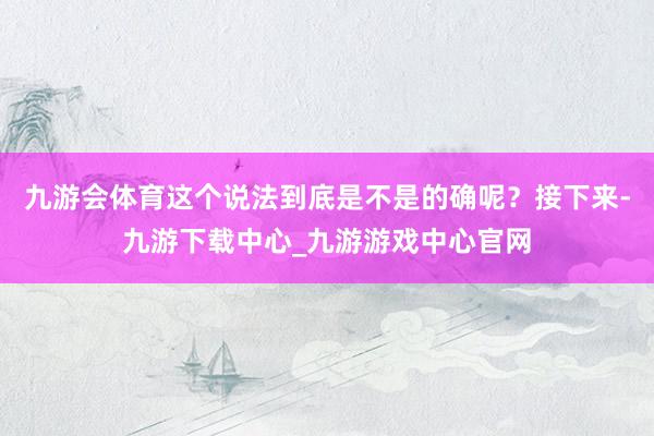 九游会体育这个说法到底是不是的确呢？接下来-九游下载中心_九游游戏中心官网