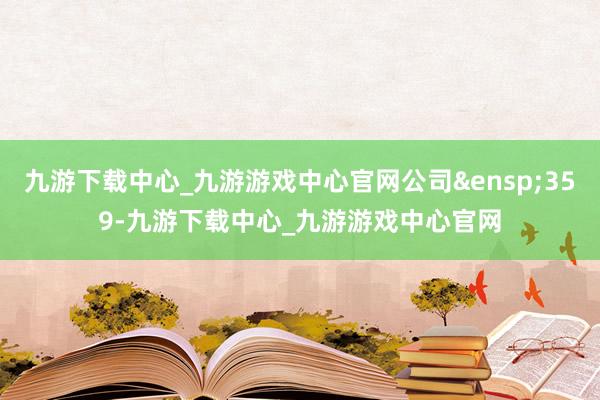 九游下载中心_九游游戏中心官网公司&ensp;359-九游下载中心_九游游戏中心官网