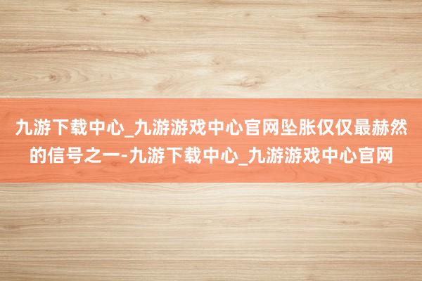 九游下载中心_九游游戏中心官网坠胀仅仅最赫然的信号之一-九游下载中心_九游游戏中心官网