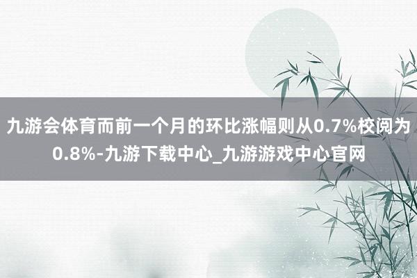 九游会体育而前一个月的环比涨幅则从0.7%校阅为0.8%-九游下载中心_九游游戏中心官网