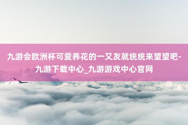 九游会欧洲杯可爱养花的一又友就统统来望望吧-九游下载中心_九游游戏中心官网