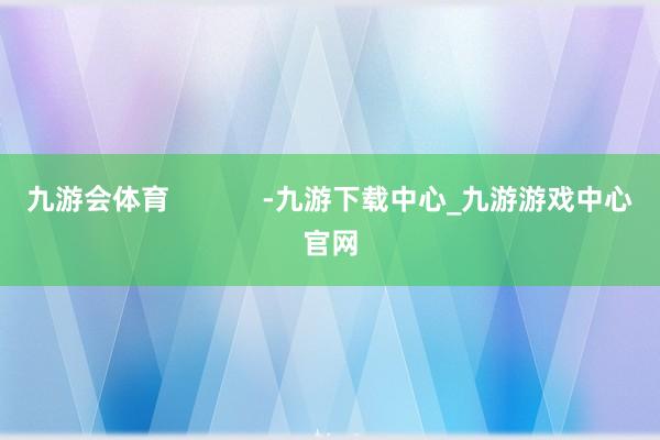 九游会体育            -九游下载中心_九游游戏中心官网