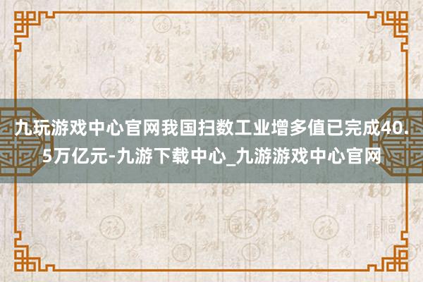 九玩游戏中心官网我国扫数工业增多值已完成40.5万亿元-九游下载中心_九游游戏中心官网