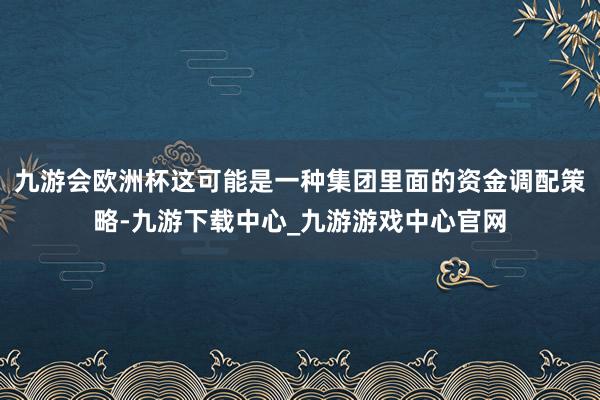九游会欧洲杯这可能是一种集团里面的资金调配策略-九游下载中心_九游游戏中心官网