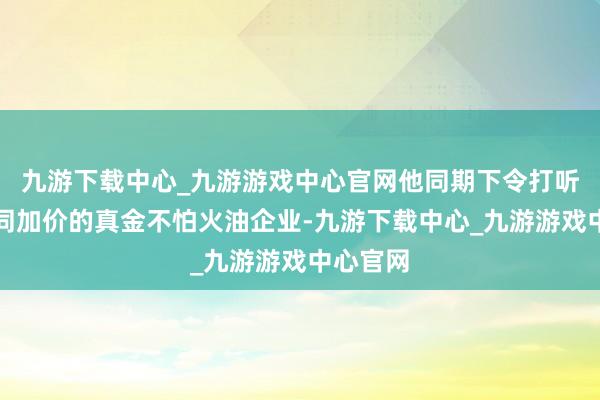九游下载中心_九游游戏中心官网他同期下令打听涉嫌串同加价的真金不怕火油企业-九游下载中心_九游游戏中心官网