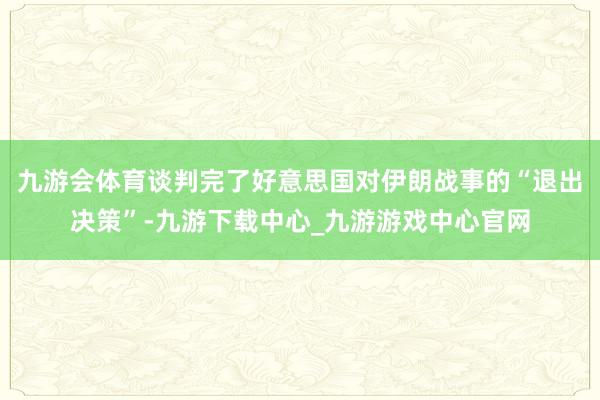 九游会体育谈判完了好意思国对伊朗战事的“退出决策”-九游下载中心_九游游戏中心官网