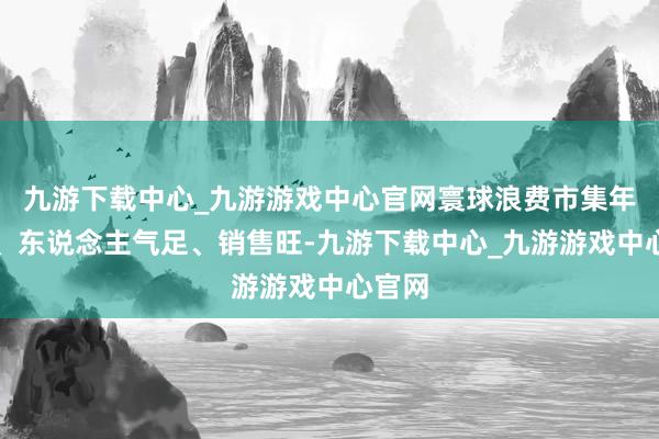 九游下载中心_九游游戏中心官网寰球浪费市集年味浓、东说念主气足、销售旺-九游下载中心_九游游戏中心官网