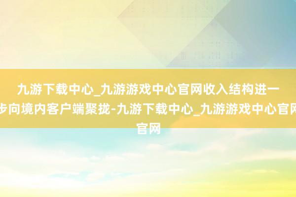 九游下载中心_九游游戏中心官网　　收入结构进一步向境内客户端聚拢-九游下载中心_九游游戏中心官网