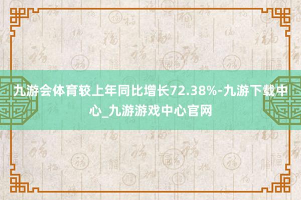 九游会体育较上年同比增长72.38%-九游下载中心_九游游戏中心官网