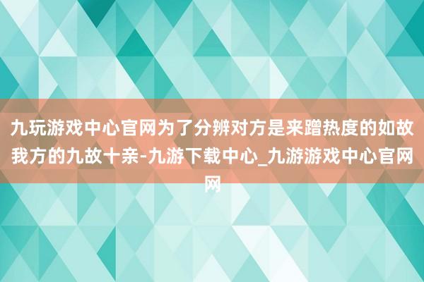 九玩游戏中心官网为了分辨对方是来蹭热度的如故我方的九故十亲-九游下载中心_九游游戏中心官网