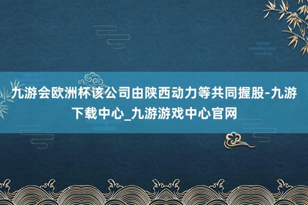 九游会欧洲杯该公司由陕西动力等共同握股-九游下载中心_九游游戏中心官网