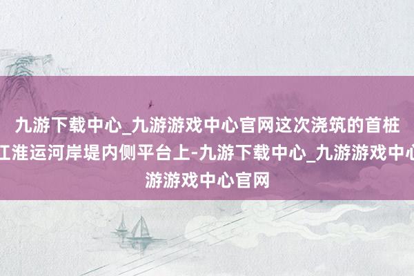 九游下载中心_九游游戏中心官网这次浇筑的首桩位于江淮运河岸堤内侧平台上-九游下载中心_九游游戏中心官网