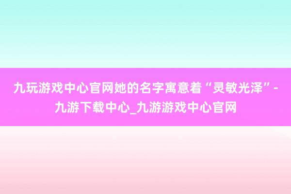 九玩游戏中心官网她的名字寓意着“灵敏光泽”-九游下载中心_九游游戏中心官网