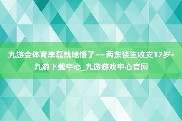 九游会体育李磊就地懵了——两东谈主收支12岁-九游下载中心_九游游戏中心官网