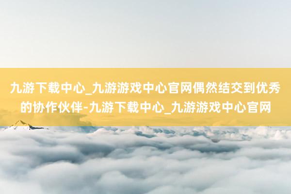 九游下载中心_九游游戏中心官网偶然结交到优秀的协作伙伴-九游下载中心_九游游戏中心官网