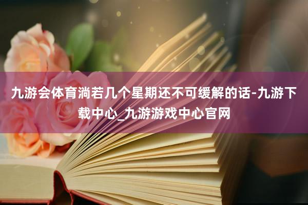 九游会体育淌若几个星期还不可缓解的话-九游下载中心_九游游戏中心官网