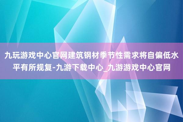 九玩游戏中心官网建筑钢材季节性需求将自偏低水平有所规复-九游下载中心_九游游戏中心官网