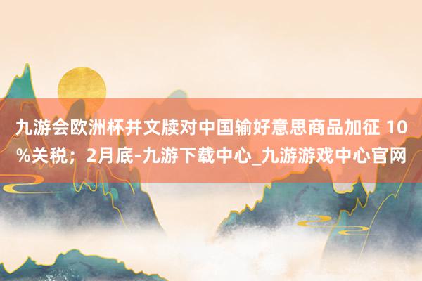 九游会欧洲杯并文牍对中国输好意思商品加征 10%关税；2月底-九游下载中心_九游游戏中心官网