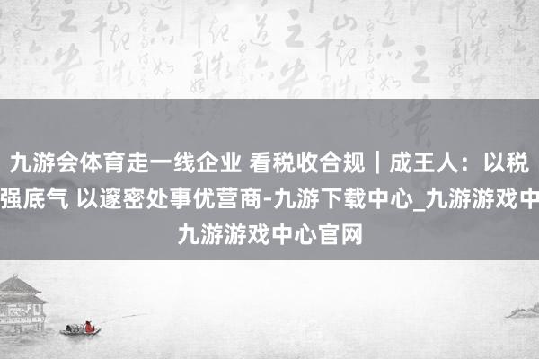 九游会体育走一线企业 看税收合规｜成王人：以税收合规强底气 以邃密处事优营商-九游下载中心_九游游戏中心官网