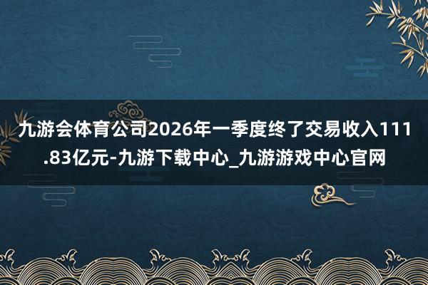 九游会体育公司2026年一季度终了交易收入111.83亿元-九游下载中心_九游游戏中心官网