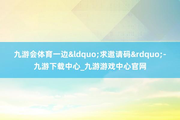 九游会体育一边&ldquo;求邀请码&rdquo;-九游下载中心_九游游戏中心官网