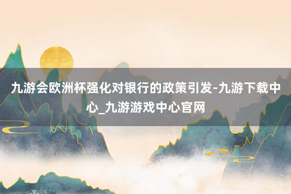 九游会欧洲杯强化对银行的政策引发-九游下载中心_九游游戏中心官网