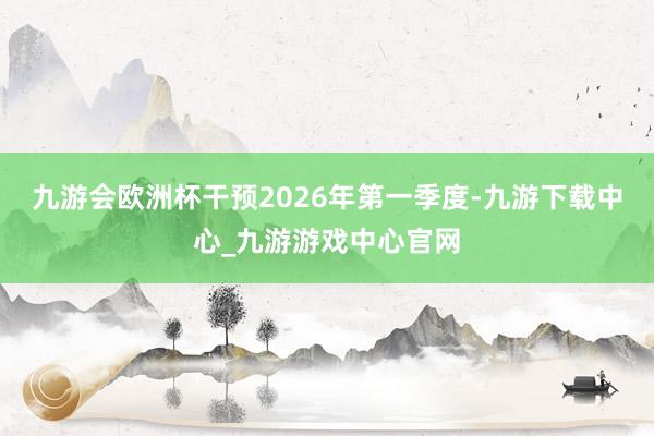 九游会欧洲杯干预2026年第一季度-九游下载中心_九游游戏中心官网