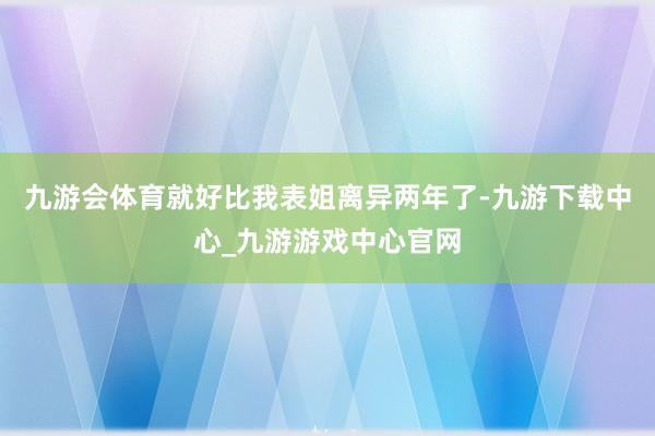 九游会体育就好比我表姐离异两年了-九游下载中心_九游游戏中心官网