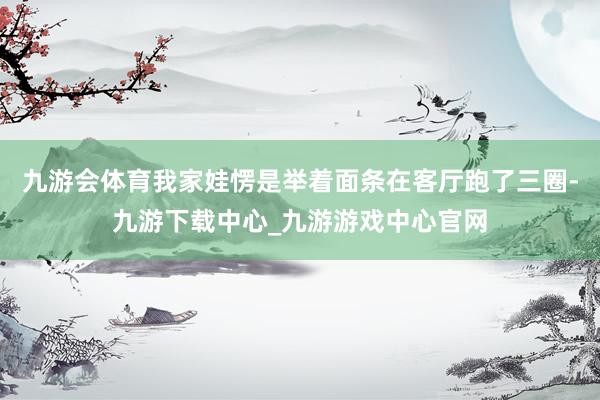 九游会体育我家娃愣是举着面条在客厅跑了三圈-九游下载中心_九游游戏中心官网