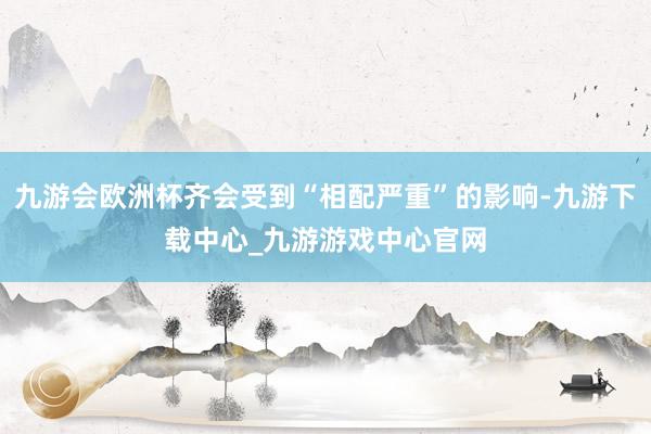 九游会欧洲杯齐会受到“相配严重”的影响-九游下载中心_九游游戏中心官网