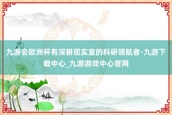 九游会欧洲杯有深耕现实室的科研领航者-九游下载中心_九游游戏中心官网