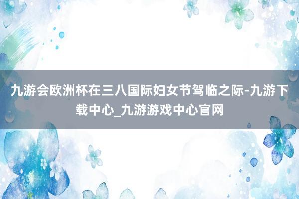 九游会欧洲杯　　在三八国际妇女节驾临之际-九游下载中心_九游游戏中心官网