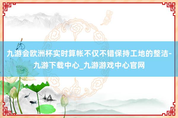 九游会欧洲杯实时算帐不仅不错保持工地的整洁-九游下载中心_九游游戏中心官网