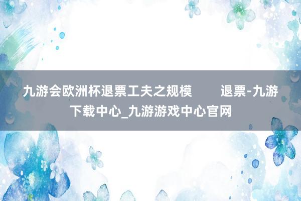 九游会欧洲杯退票工夫之规模        退票-九游下载中心_九游游戏中心官网