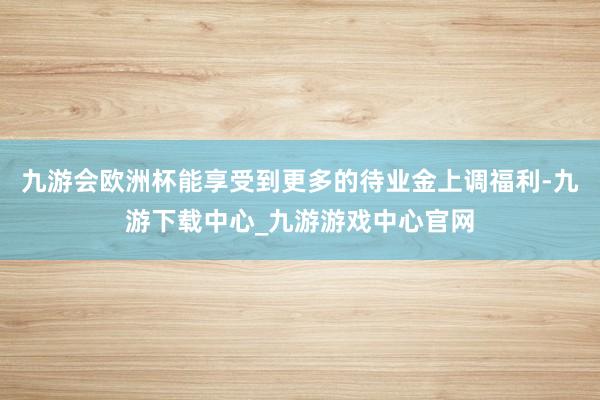 九游会欧洲杯能享受到更多的待业金上调福利-九游下载中心_九游游戏中心官网