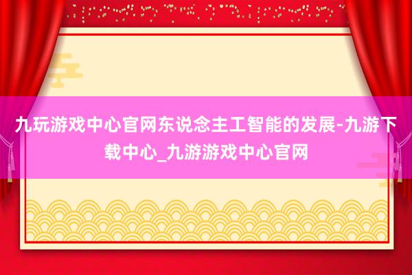 九玩游戏中心官网东说念主工智能的发展-九游下载中心_九游游戏中心官网