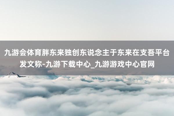 九游会体育胖东来独创东说念主于东来在支吾平台发文称-九游下载中心_九游游戏中心官网