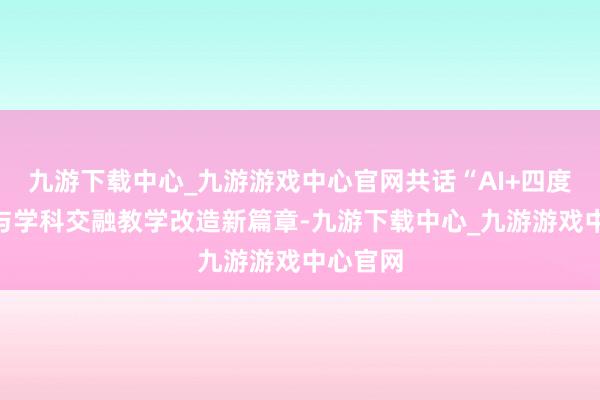 九游下载中心_九游游戏中心官网共话“AI+四度五学”与学科交融教学改造新篇章-九游下载中心_九游游戏中心官网