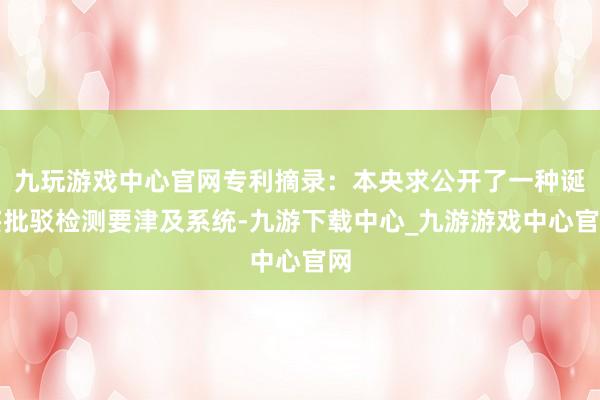 九玩游戏中心官网专利摘录：本央求公开了一种诞妄批驳检测要津及系统-九游下载中心_九游游戏中心官网
