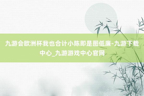 九游会欧洲杯我也合计小陈即是图低廉-九游下载中心_九游游戏中心官网