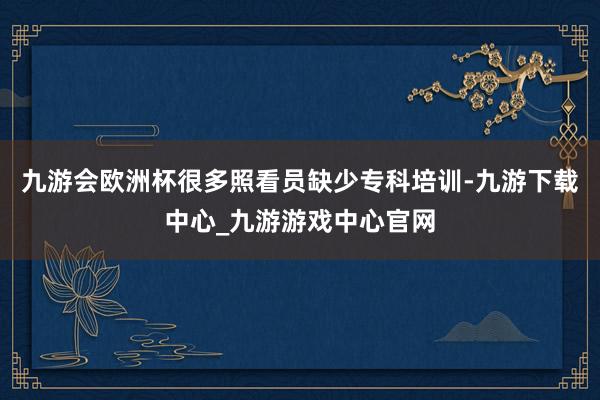 九游会欧洲杯很多照看员缺少专科培训-九游下载中心_九游游戏中心官网