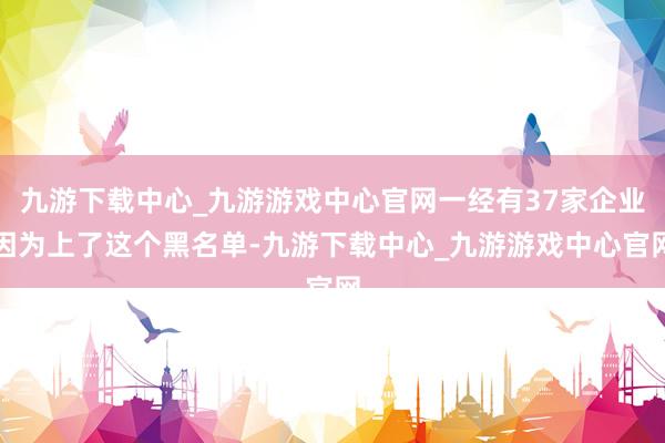 九游下载中心_九游游戏中心官网一经有37家企业因为上了这个黑名单-九游下载中心_九游游戏中心官网