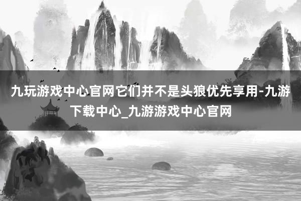 九玩游戏中心官网它们并不是头狼优先享用-九游下载中心_九游游戏中心官网