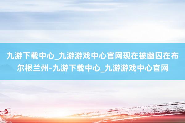 九游下载中心_九游游戏中心官网现在被幽囚在布尔根兰州-九游下载中心_九游游戏中心官网