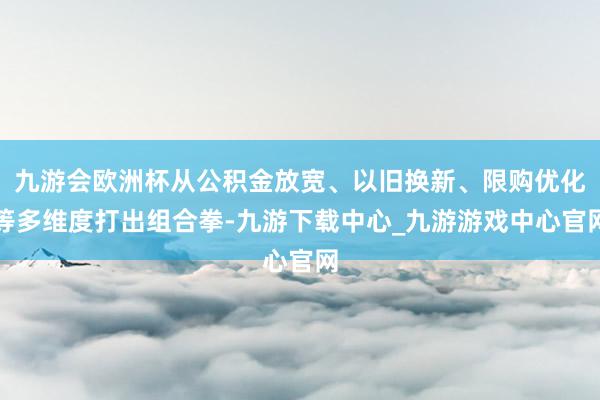 九游会欧洲杯从公积金放宽、以旧换新、限购优化等多维度打出组合拳-九游下载中心_九游游戏中心官网