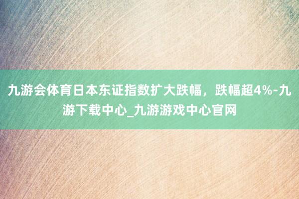 九游会体育日本东证指数扩大跌幅，跌幅超4%-九游下载中心_九游游戏中心官网