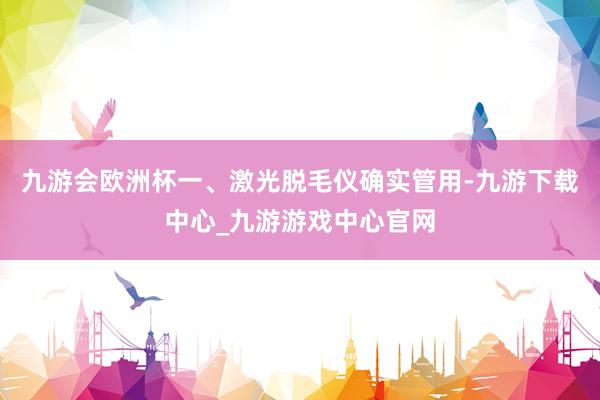 九游会欧洲杯一、激光脱毛仪确实管用-九游下载中心_九游游戏中心官网